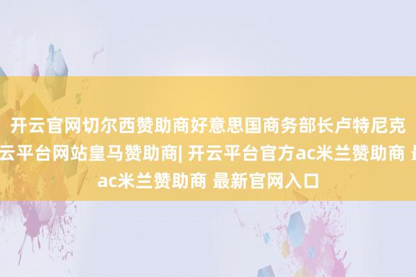 开云官网切尔西赞助商　　好意思国商务部长卢特尼克周四示意-开云平台网站皇马赞助商| 开云平台官方ac米兰赞助商 最新官网入口