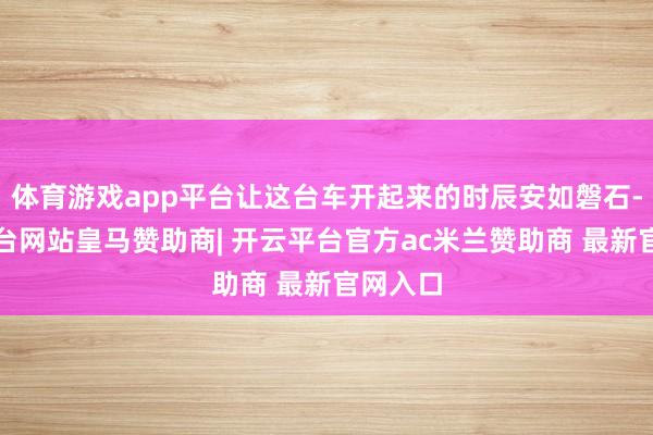 体育游戏app平台让这台车开起来的时辰安如磐石-开云平台网站皇马赞助商| 开云平台官方ac米兰赞助商 最新官网入口