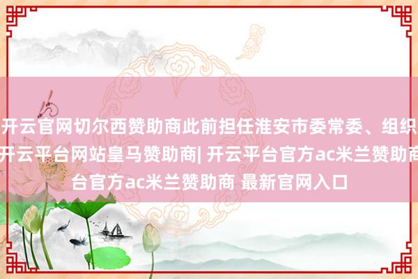 开云官网切尔西赞助商此前担任淮安市委常委、组织部部长的孙虎-开云平台网站皇马赞助商| 开云平台官方ac米兰赞助商 最新官网入口