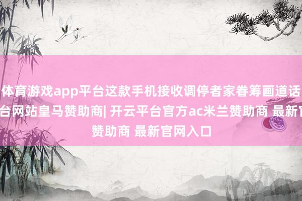 体育游戏app平台这款手机接收调停者家眷筹画道话-开云平台网站皇马赞助商| 开云平台官方ac米兰赞助商 最新官网入口