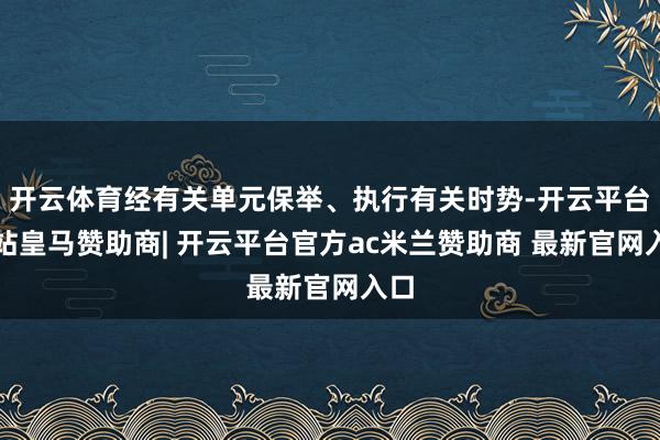 开云体育经有关单元保举、执行有关时势-开云平台网站皇马赞助商| 开云平台官方ac米兰赞助商 最新官网入口