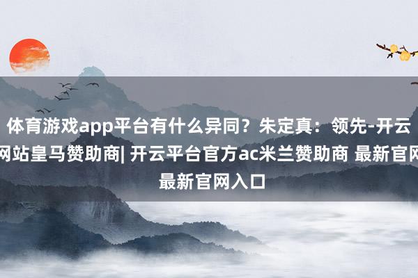 体育游戏app平台有什么异同？朱定真：领先-开云平台网站皇马赞助商| 开云平台官方ac米兰赞助商 最新官网入口