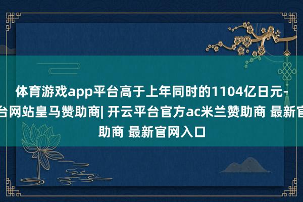 体育游戏app平台高于上年同时的1104亿日元-开云平台网站皇马赞助商| 开云平台官方ac米兰赞助商 最新官网入口
