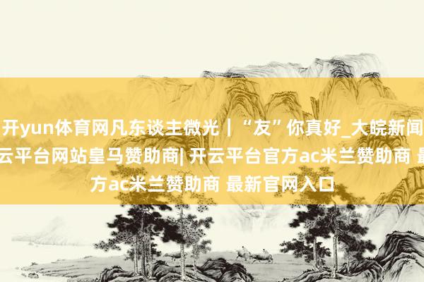 开yun体育网凡东谈主微光｜“友”你真好_大皖新闻 | 安徽网-开云平台网站皇马赞助商| 开云平台官方ac米兰赞助商 最新官网入口