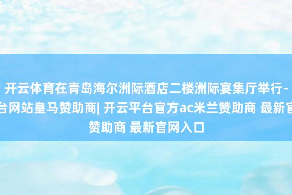 开云体育在青岛海尔洲际酒店二楼洲际宴集厅举行-开云平台网站皇马赞助商| 开云平台官方ac米兰赞助商 最新官网入口