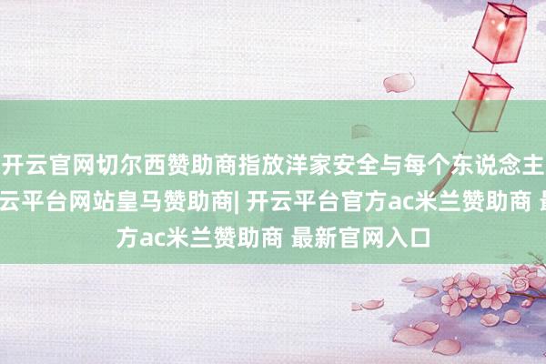 开云官网切尔西赞助商指放洋家安全与每个东说念主息息关连-开云平台网站皇马赞助商| 开云平台官方ac米兰赞助商 最新官网入口
