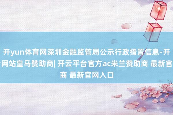 开yun体育网深圳金融监管局公示行政措置信息-开云平台网站皇马赞助商| 开云平台官方ac米兰赞助商 最新官网入口