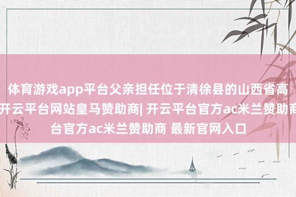 体育游戏app平台父亲担任位于清徐县的山西省高家堡农场场长-开云平台网站皇马赞助商| 开云平台官方ac米兰赞助商 最新官网入口