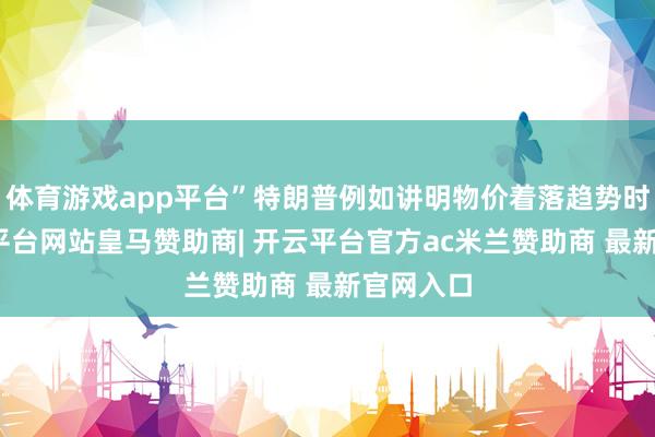 体育游戏app平台”特朗普例如讲明物价着落趋势时称-开云平台网站皇马赞助商| 开云平台官方ac米兰赞助商 最新官网入口