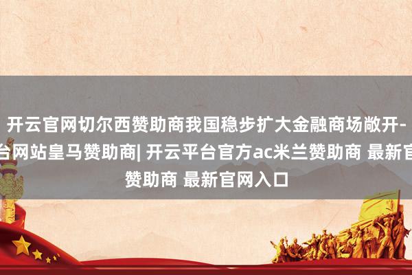 开云官网切尔西赞助商我国稳步扩大金融商场敞开-开云平台网站皇马赞助商| 开云平台官方ac米兰赞助商 最新官网入口