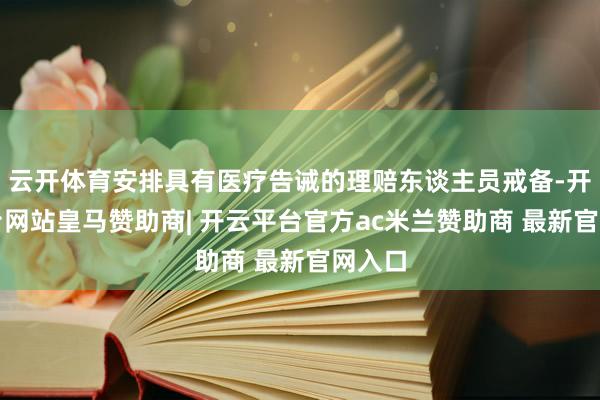 云开体育安排具有医疗告诫的理赔东谈主员戒备-开云平台网站皇马赞助商| 开云平台官方ac米兰赞助商 最新官网入口