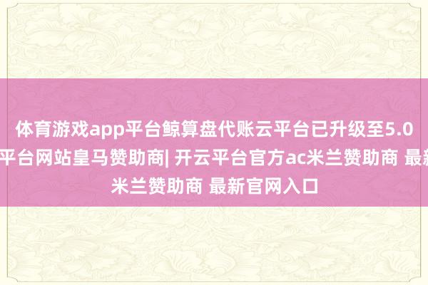 体育游戏app平台鲸算盘代账云平台已升级至5.0版块-开云平台网站皇马赞助商| 开云平台官方ac米兰赞助商 最新官网入口