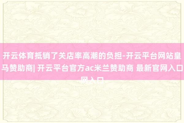 开云体育抵销了关店率高潮的负担-开云平台网站皇马赞助商| 开云平台官方ac米兰赞助商 最新官网入口
