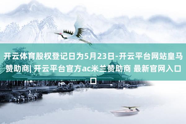 开云体育股权登记日为5月23日-开云平台网站皇马赞助商| 开云平台官方ac米兰赞助商 最新官网入口