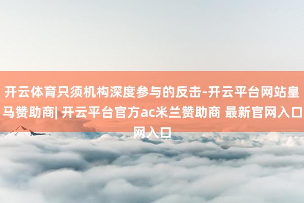 开云体育只须机构深度参与的反击-开云平台网站皇马赞助商| 开云平台官方ac米兰赞助商 最新官网入口