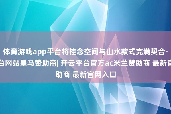 体育游戏app平台将挂念空间与山水款式完满契合-开云平台网站皇马赞助商| 开云平台官方ac米兰赞助商 最新官网入口
