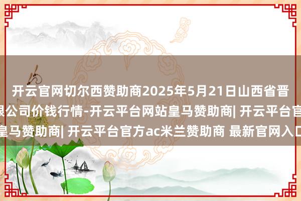 开云官网切尔西赞助商2025年5月21日山西省晋城市绿欣农产物生意有限公司价钱行情-开云平台网站皇马赞助商| 开云平台官方ac米兰赞助商 最新官网入口