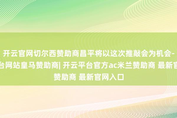开云官网切尔西赞助商昌平将以这次推敲会为机会-开云平台网站皇马赞助商| 开云平台官方ac米兰赞助商 最新官网入口