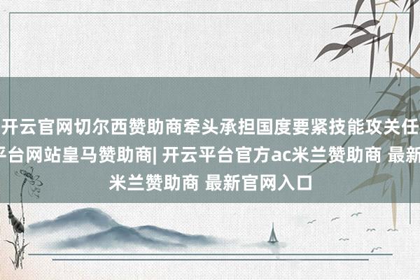 开云官网切尔西赞助商牵头承担国度要紧技能攻关任务-开云平台网站皇马赞助商| 开云平台官方ac米兰赞助商 最新官网入口