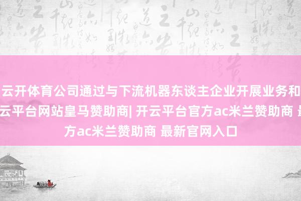 云开体育公司通过与下流机器东谈主企业开展业务和工夫谐和-开云平台网站皇马赞助商| 开云平台官方ac米兰赞助商 最新官网入口