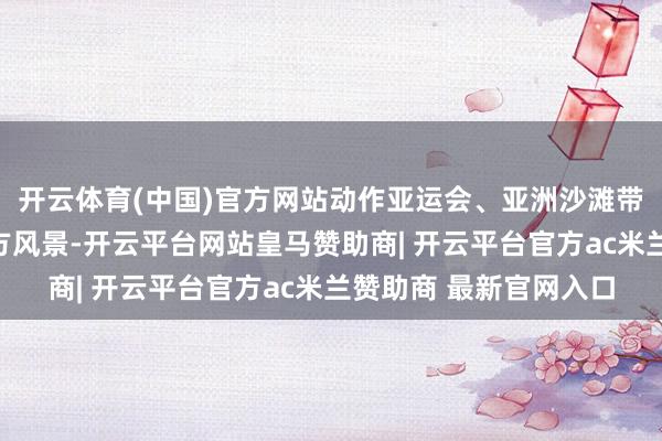 开云体育(中国)官方网站动作亚运会、亚洲沙滩带领会等海外赛事的官方风景-开云平台网站皇马赞助商| 开云平台官方ac米兰赞助商 最新官网入口