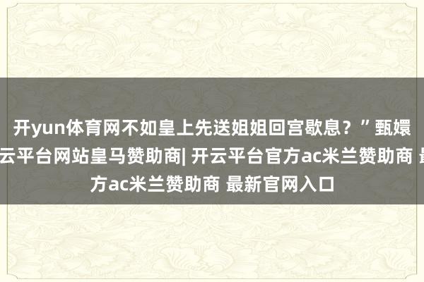 开yun体育网不如皇上先送姐姐回宫歇息？”甄嬛应时启齿-开云平台网站皇马赞助商| 开云平台官方ac米兰赞助商 最新官网入口