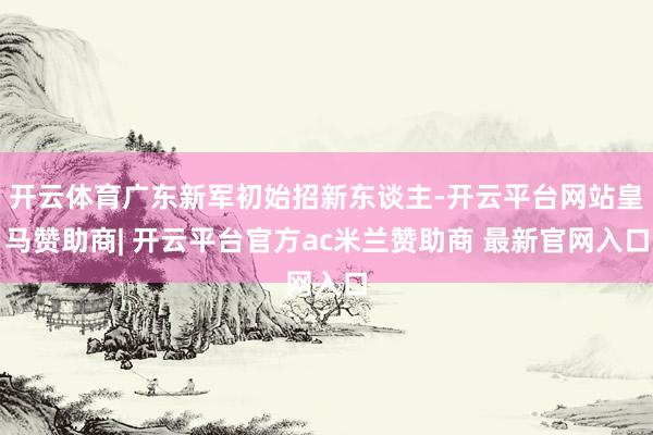 开云体育广东新军初始招新东谈主-开云平台网站皇马赞助商| 开云平台官方ac米兰赞助商 最新官网入口