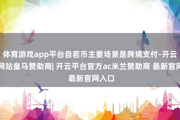 体育游戏app平台自若币主要场景是跨境支付-开云平台网站皇马赞助商| 开云平台官方ac米兰赞助商 最新官网入口