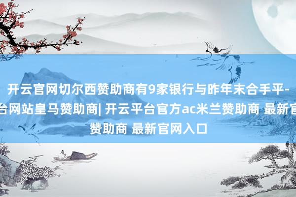 开云官网切尔西赞助商有9家银行与昨年末合手平-开云平台网站皇马赞助商| 开云平台官方ac米兰赞助商 最新官网入口