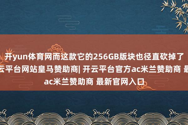 开yun体育网而这款它的256GB版块也径直砍掉了1700元-开云平台网站皇马赞助商| 开云平台官方ac米兰赞助商 最新官网入口