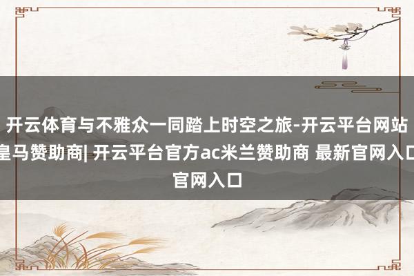 开云体育与不雅众一同踏上时空之旅-开云平台网站皇马赞助商| 开云平台官方ac米兰赞助商 最新官网入口