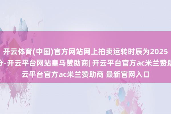 开云体育(中国)官方网站网上拍卖运转时辰为2025年7月8日9时30分-开云平台网站皇马赞助商| 开云平台官方ac米兰赞助商 最新官网入口