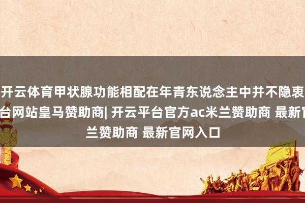 开云体育甲状腺功能相配在年青东说念主中并不隐衷-开云平台网站皇马赞助商| 开云平台官方ac米兰赞助商 最新官网入口