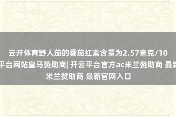 云开体育野人茄的番茄红素含量为2.57毫克/100克-开云平台网站皇马赞助商| 开云平台官方ac米兰赞助商 最新官网入口