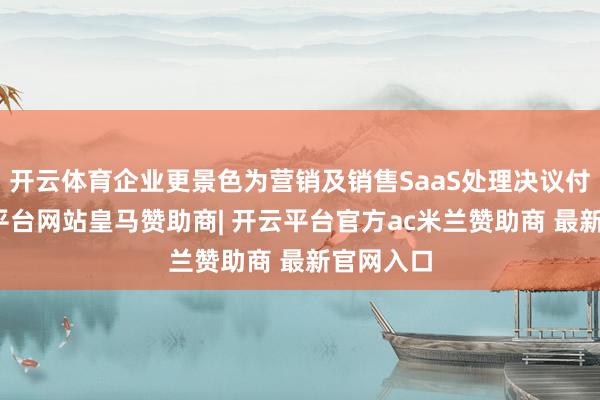 开云体育企业更景色为营销及销售SaaS处理决议付费-开云平台网站皇马赞助商| 开云平台官方ac米兰赞助商 最新官网入口