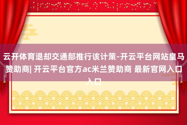 云开体育退却交通部推行该计策-开云平台网站皇马赞助商| 开云平台官方ac米兰赞助商 最新官网入口