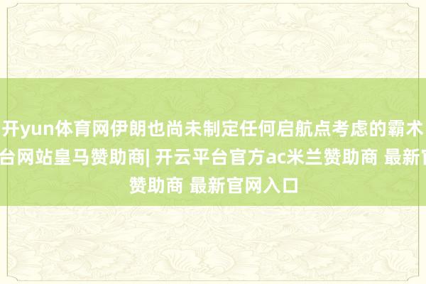 开yun体育网伊朗也尚未制定任何启航点考虑的霸术-开云平台网站皇马赞助商| 开云平台官方ac米兰赞助商 最新官网入口