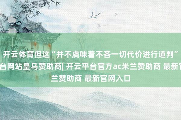 开云体育但这“并不虞味着不吝一切代价进行道判”-开云平台网站皇马赞助商| 开云平台官方ac米兰赞助商 最新官网入口