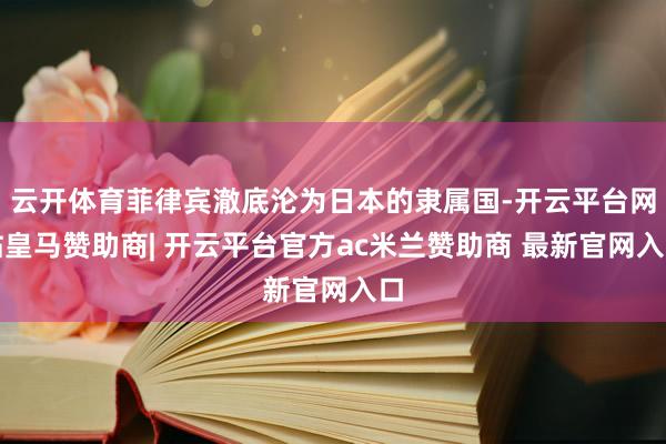 云开体育菲律宾澈底沦为日本的隶属国-开云平台网站皇马赞助商| 开云平台官方ac米兰赞助商 最新官网入口