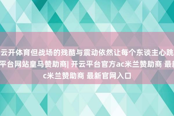 云开体育但战场的残酷与震动依然让每个东谈主心跳加快-开云平台网站皇马赞助商| 开云平台官方ac米兰赞助商 最新官网入口