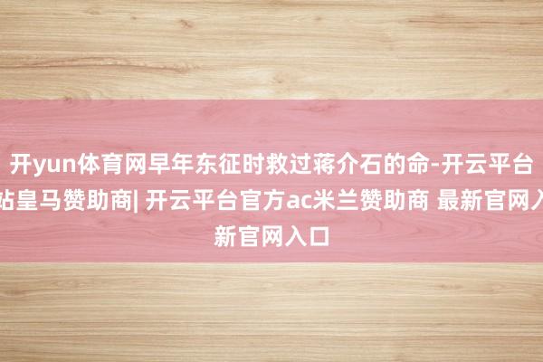 开yun体育网早年东征时救过蒋介石的命-开云平台网站皇马赞助商| 开云平台官方ac米兰赞助商 最新官网入口
