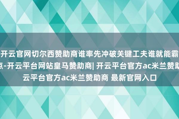 开云官网切尔西赞助商谁率先冲破关键工夫谁就能霸占翌日竞争制高点-开云平台网站皇马赞助商| 开云平台官方ac米兰赞助商 最新官网入口