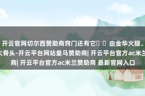 开云官网切尔西赞助商窍门还有它✅︎由金华火腿、十几斤土鸡和几十斤大骨头-开云平台网站皇马赞助商| 开云平台官方ac米兰赞助商 最新官网入口