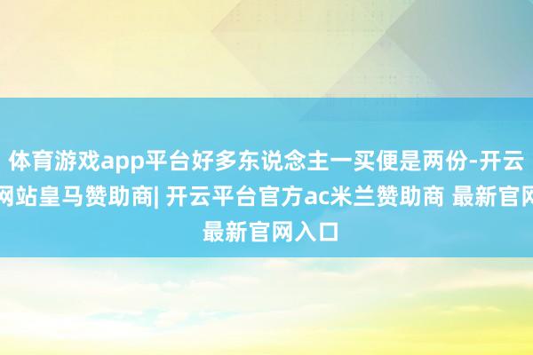 体育游戏app平台好多东说念主一买便是两份-开云平台网站皇马赞助商| 开云平台官方ac米兰赞助商 最新官网入口