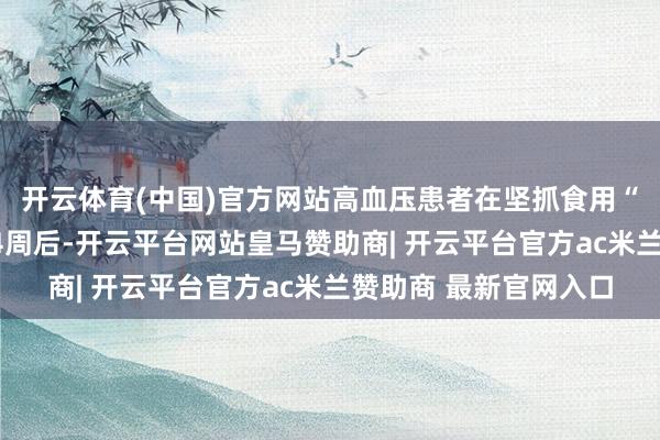 开云体育(中国)官方网站高血压患者在坚抓食用“中国腹黑健康饮食”4周后-开云平台网站皇马赞助商| 开云平台官方ac米兰赞助商 最新官网入口