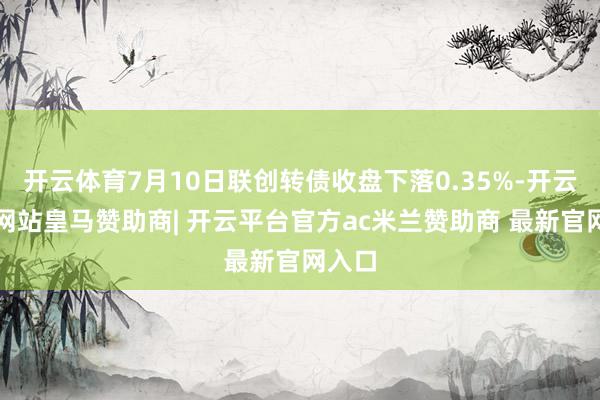开云体育7月10日联创转债收盘下落0.35%-开云平台网站皇马赞助商| 开云平台官方ac米兰赞助商 最新官网入口