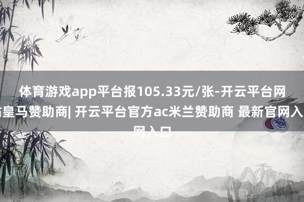 体育游戏app平台报105.33元/张-开云平台网站皇马赞助商| 开云平台官方ac米兰赞助商 最新官网入口