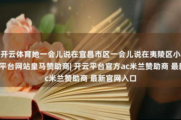 开云体育她一会儿说在宜昌市区一会儿说在夷陵区小溪塔-开云平台网站皇马赞助商| 开云平台官方ac米兰赞助商 最新官网入口