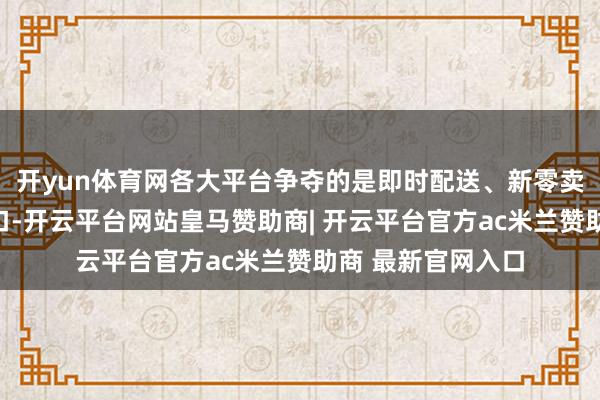 开yun体育网各大平台争夺的是即时配送、新零卖业务等的流量进口-开云平台网站皇马赞助商| 开云平台官方ac米兰赞助商 最新官网入口