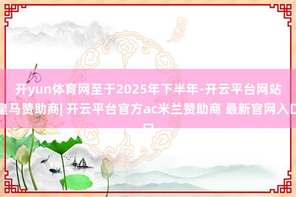 开yun体育网　　至于2025年下半年-开云平台网站皇马赞助商| 开云平台官方ac米兰赞助商 最新官网入口